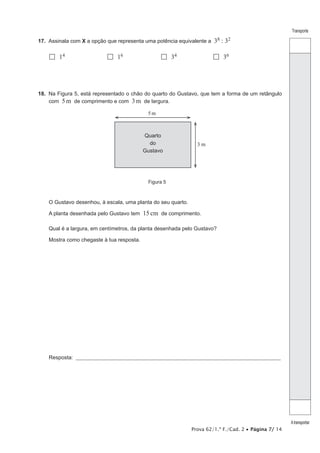 Prova 62/1.ª F./Cad. 2 • Página 7/ 14
Transporte
Atransportar
17. Assinala com X a opção que representa uma potência equivalente a 38 : 32
 14
 16
 34
 36
18. Na Figura 5, está representado o chão do quarto do Gustavo, que tem a forma de um retângulo
com 5m de comprimento e com 3m de largura.
5m
Figura 5
3 m
Quarto
do
Gustavo
O Gustavo desenhou, à escala, uma planta do seu quarto.
A planta desenhada pelo Gustavo tem 15cm de comprimento.
Qual é a largura, em centímetros, da planta desenhada pelo Gustavo?
Mostra como chegaste à tua resposta.
Resposta: ___________________________________________________________________________________________________
 