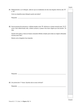 Prova 62/1.ª F./Cad. 2 • Página 10/ 14
Transporte
Atransportar
21. Relativamente a um triângulo, sabe-se que as amplitudes de dois dos ângulos internos são 56°
e 60°
Como se classifica esse triângulo quanto aos lados?
Resposta: ___________________________________________________________________________________________________
22. Numa empresa de autocarros, o bilhete simples custa 90 cêntimos e o passe mensal custa 24,35
euros. Num determinado mês, a Maria comprou o passe e fez duas viagens por dia durante 20
dias.
Quanto teria gasto a mais se tivesse comprado bilhetes simples para todas as viagens efetuadas
durante esse mês?
Mostra como chegaste à tua resposta.
Resposta: ___________________________________________________________________________________________________
23. Um prisma tem 8 faces. Quantos são os seus vértices?
Resposta: ___________________________________________________________________________________________________
 