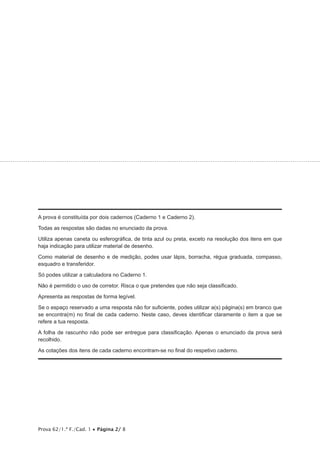 Prova 62/1.ª F./Cad. 1 • Página 2/ 8
A prova é constituída por dois cadernos (Caderno 1 e Caderno 2).
Todas as respostas são dadas no enunciado da prova.
Utiliza apenas caneta ou esferográfica, de tinta azul ou preta, exceto na resolução dos itens em que
haja indicação para utilizar material de desenho.
Como material de desenho e de medição, podes usar lápis, borracha, régua graduada, compasso,
esquadro e transferidor.
Só podes utilizar a calculadora no Caderno 1.
Não é permitido o uso de corretor. Risca o que pretendes que não seja classificado.
Apresenta as respostas de forma legível.
Se o espaço reservado a uma resposta não for suficiente, podes utilizar a(s) página(s) em branco que
se encontra(m) no final de cada caderno. Neste caso, deves identificar claramente o item a que se
refere a tua resposta.
A folha de rascunho não pode ser entregue para classificação. Apenas o enunciado da prova será
recolhido.
As cotações dos itens de cada caderno encontram-se no final do respetivo caderno.
 