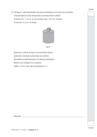 Prova 62/1.ª F./Cad. 1 • Página 4/ 8
Transporte
Atransportar
3. Na Figura 1, está representada uma peça constituída por um cubo e por um cilindro.
Uma das bases do cubo está assente numa das bases do cilindro.
O cilindro tem 11,8 cm de raio da base e tem 22,5 cm de altura.
O cubo tem 6,2 cm de aresta.
Figura 1
Determina o volume da peça, em centímetros cúbicos.
Apresenta o resultado arredondado às unidades.
Não efetues arredondamentos nos cálculos intermédios.
Mostra como chegaste à tua resposta.
(Utiliza 3,1416 para valor aproximado de r)
Resposta:_____________________________________________________________________________________________________
 