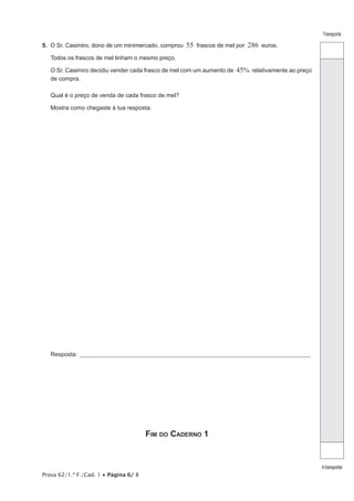 Prova 62/1.ª F./Cad. 1 • Página 6/ 8
Transporte
Atransportar
5. O Sr. Casimiro, dono de um minimercado, comprou 55 frascos de mel por 286 euros.
Todos os frascos de mel tinham o mesmo preço.
O Sr. Casimiro decidiu vender cada frasco de mel com um aumento de 45% relativamente ao preço
de compra.
Qual é o preço de venda de cada frasco de mel?
Mostra como chegaste à tua resposta.
Resposta:_____________________________________________________________________________________________________
Fim do Caderno 1
 