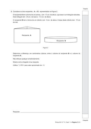 Prova 62/2.ª F./Cad. 1 • Página 5/ 8
Transporte
Atransportar
3.  Considera os dois recipientes, A e B, representados na Figura 2.
O recipiente A tem a forma de um prisma, com 13cm de altura, cuja base é um triângulo isósceles.
Este triângulo tem 24cm de base e 7,5cm de altura.
O recipiente B tem a forma de um cilindro com 4cm de altura. A base deste cilindro tem 15cm
de raio.
Figura 2
Recipiente A
Recipiente B
Determina a diferença, em centímetros cúbicos, entre o volume do recipiente B e o volume do
recipiente A.
Não efetues qualquer arredondamento.
Mostra como chegaste à tua resposta.
(Utiliza 3,1416 para valor aproximado de r)
Resposta:_____________________________________________________________________________________________________
 