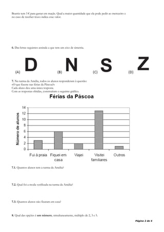 Beatriz tem 3 € para gastar em maçãs. Qual a maior quantidade que ela pode pedir ao merceeiro e
no caso de receber troco indica esse valor.
6. Das letras seguintes assinala a que tem um eixo de simetria.
7. Na turma da Amélia, todos os alunos responderam à questão:
«O que fizeste nas férias da Páscoa?»
Cada aluno deu uma única resposta.
Com as respostas obtidas, construíram o seguinte gráfico.
7.1. Quantos alunos tem a turma da Amélia?
7.2. Qual foi a moda verificada na turma da Amélia?
7.3. Quantos alunos não ficaram em casa?
8. Qual das opções é um número, simultaneamente, múltiplo de 2, 3 e 5.
Página 2 de 4
 