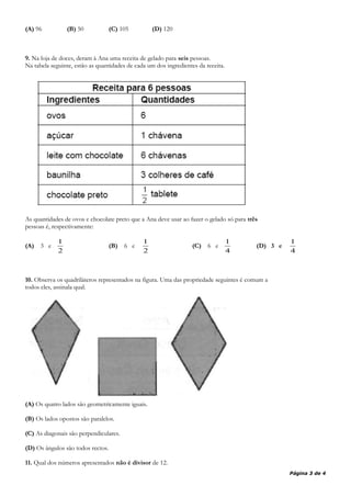 (A) 96 (B) 50 (C) 105 (D) 120
9. Na loja de doces, deram à Ana uma receita de gelado para seis pessoas.
Na tabela seguinte, estão as quantidades de cada um dos ingredientes da receita.
As quantidades de ovos e chocolate preto que a Ana deve usar ao fazer o gelado só para três
pessoas é, respectivamente:
(A) 3 e
2
1
(B) 6 e
2
1
(C) 6 e
4
1
(D) 3 e
4
1
10. Observa os quadriláteros representados na figura. Uma das propriedade seguintes é comum a
todos eles, assinala qual.
(A) Os quatro lados são geometricamente iguais.
(B) Os lados opostos são paralelos.
(C) As diagonais são perpendiculares.
(D) Os ângulos são todos rectos.
11. Qual dos números apresentados não é divisor de 12.
Página 3 de 4
 