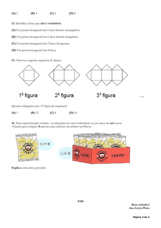 (A) 2 (B) 4 (C) 6 (D) 8
12. Identifica a frase que não é verdadeira.
(A) Um prisma hexagonal tem 6 faces laterais rectangulares.
(B) Um prisma hexagonal tem 6 faces laterais triangulares.
(C) Um prisma hexagonal tem 2 bases hexagonais.
(D) Um prisma hexagonal tem 8 faces.
13. Observa a seguinte sequência de figuras.
Quantos triângulos terá a 5ª figura da sequência?
(A) 5 (B) 12 (C) 8 (D) 10
14. Num supermercado vendem ‐ se rebuçados em sacos individuais ou em caixas de seis sacos.
A Joana quer comprar 11 pacotes para oferecer aos primos na Páscoa.
Explica como deve proceder.
FIM
Bom trabalho!
Ana Lúcia Pinto
Página 4 de 4
 
