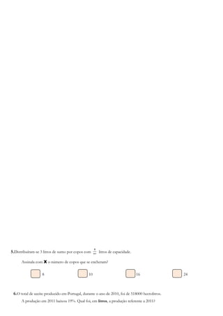 5.Distribuíram-se 3 litros de sumo por copos com
8
1
litros de capacidade.
Assinala com X o número de copos que se encheram?
8 10 16 24
6.O total de azeite produzido em Portugal, durante o ano de 2010, foi de 518000 hectolitros.
A produção em 2011 baixou 19%. Qual foi, em litros, a produção referente a 2011?
 