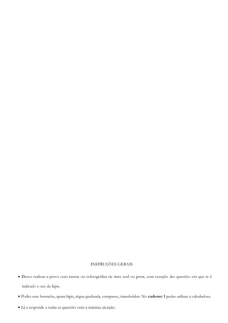 INSTRUÇÕES GERAIS
• Deves realizar a prova com caneta ou esferográfica de tinta azul ou preta, com exceção das questões em que te é
indicado o uso de lápis.
• Podes usar borracha, apara-lápis, régua graduada, compasso, transferidor. No caderno 1 podes utilizar a calculadora.
• Lê e responde a todas as questões com a máxima atenção.
 