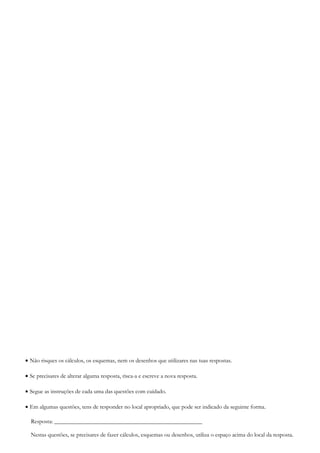 • Não risques os cálculos, os esquemas, nem os desenhos que utilizares nas tuas respostas.
• Se precisares de alterar alguma resposta, risca-a e escreve a nova resposta.
• Segue as instruções de cada uma das questões com cuidado.
• Em algumas questões, tens de responder no local apropriado, que pode ser indicado da seguinte forma.
Resposta: __________________________________________________
Nestas questões, se precisares de fazer cálculos, esquemas ou desenhos, utiliza o espaço acima do local da resposta.
 