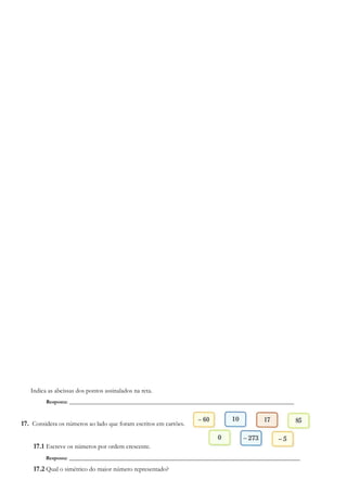 Indica as abcissas dos pontos assinalados na reta.
Resposta: ______________________________________________________________________
17. Considera os números ao lado que foram escritos em cartões.
17.1 Escreve os números por ordem crescente.
Resposta: ________________________________________________________________________
17.2 Qual o simétrico do maior número representado?
 