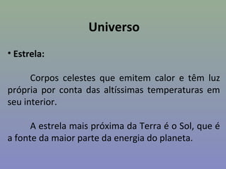 Universo
• Estrela:
Corpos celestes que emitem calor e têm luz
própria por conta das altíssimas temperaturas em
seu interior.
A estrela mais próxima da Terra é o Sol, que é
a fonte da maior parte da energia do planeta.
 