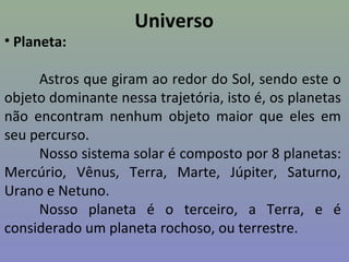 Universo
• Planeta:
Astros que giram ao redor do Sol, sendo este o
objeto dominante nessa trajetória, isto é, os planetas
não encontram nenhum objeto maior que eles em
seu percurso.
Nosso sistema solar é composto por 8 planetas:
Mercúrio, Vênus, Terra, Marte, Júpiter, Saturno,
Urano e Netuno.
Nosso planeta é o terceiro, a Terra, e é
considerado um planeta rochoso, ou terrestre.
 