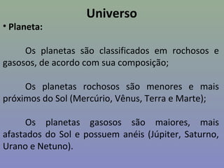 Universo
• Planeta:
Os planetas são classificados em rochosos e
gasosos, de acordo com sua composição;
Os planetas rochosos são menores e mais
próximos do Sol (Mercúrio, Vênus, Terra e Marte);
Os planetas gasosos são maiores, mais
afastados do Sol e possuem anéis (Júpiter, Saturno,
Urano e Netuno).
 