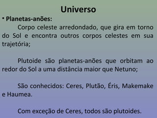 Universo
• Planetas-anões:
Corpo celeste arredondado, que gira em torno
do Sol e encontra outros corpos celestes em sua
trajetória;
Plutoide são planetas-anões que orbitam ao
redor do Sol a uma distância maior que Netuno;
São conhecidos: Ceres, Plutão, Éris, Makemake
e Haumea.
Com exceção de Ceres, todos são plutoides.
 