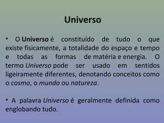 Universo
• O Universo é constituído de tudo o que
existe fisicamente, a totalidade do espaço e tempo
e todas as formas de matéria e energia. O
termo Universo pode ser usado em sentidos
ligeiramente diferentes, denotando conceitos como
o cosmo, o mundo ou natureza.
• A palavra Universo é geralmente definida como
englobando tudo.
 