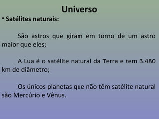 Universo
• Satélites naturais:
São astros que giram em torno de um astro
maior que eles;
A Lua é o satélite natural da Terra e tem 3.480
km de diâmetro;
Os únicos planetas que não têm satélite natural
são Mercúrio e Vênus.
 