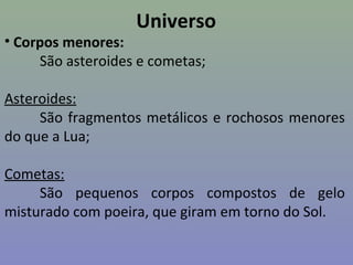 Universo
• Corpos menores:
São asteroides e cometas;
Asteroides:
São fragmentos metálicos e rochosos menores
do que a Lua;
Cometas:
São pequenos corpos compostos de gelo
misturado com poeira, que giram em torno do Sol.
 