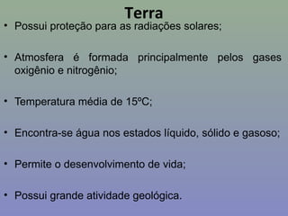 Terra
• Possui proteção para as radiações solares;
• Atmosfera é formada principalmente pelos gases
oxigênio e nitrogênio;
• Temperatura média de 15ºC;
• Encontra-se água nos estados líquido, sólido e gasoso;
• Permite o desenvolvimento de vida;
• Possui grande atividade geológica.
 