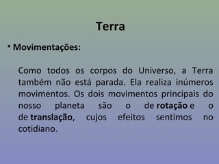 Terra
• Movimentações:
Como todos os corpos do Universo, a Terra
também não está parada. Ela realiza inúmeros
movimentos. Os dois movimentos principais do
nosso planeta são o de rotação e o
de translação, cujos efeitos sentimos no
cotidiano.
 