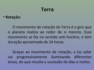 Terra
• Rotação:
O movimento de rotação da Terra é o giro que
o planeta realiza ao redor de si mesmo. Esse
movimento se faz no sentido anti-horário, e tem
duração aproximada de 24 horas.
Graças ao movimento de rotação, a luz solar
vai progressivamente iluminando diferentes
áreas, do que resulta a sucessão de dias e noites.
 