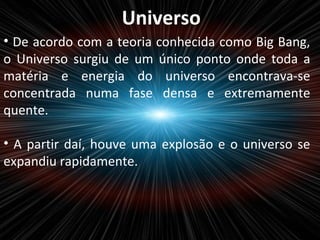 Universo
• De acordo com a teoria conhecida como Big Bang,
o Universo surgiu de um único ponto onde toda a
matéria e energia do universo encontrava-se
concentrada numa fase densa e extremamente
quente.
• A partir daí, houve uma explosão e o universo se
expandiu rapidamente.
 