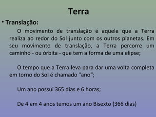 Terra
• Translação:
O movimento de translação é aquele que a Terra
realiza ao redor do Sol junto com os outros planetas. Em
seu movimento de translação, a Terra percorre um
caminho - ou órbita - que tem a forma de uma elipse;
O tempo que a Terra leva para dar uma volta completa
em torno do Sol é chamado "ano“;
Um ano possui 365 dias e 6 horas;
De 4 em 4 anos temos um ano Bisexto (366 dias)
 