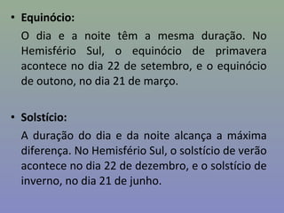 • Equinócio:
O dia e a noite têm a mesma duração. No
Hemisfério Sul, o equinócio de primavera
acontece no dia 22 de setembro, e o equinócio
de outono, no dia 21 de março.
• Solstício:
A duração do dia e da noite alcança a máxima
diferença. No Hemisfério Sul, o solstício de verão
acontece no dia 22 de dezembro, e o solstício de
inverno, no dia 21 de junho.
 