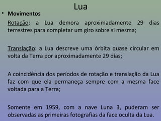 Lua
• Movimentos
Rotação: a Lua demora aproximadamente 29 dias
terrestres para completar um giro sobre si mesma;
Translação: a Lua descreve uma órbita quase circular em
volta da Terra por aproximadamente 29 dias;
A coincidência dos períodos de rotação e translação da Lua
faz com que ela permaneça sempre com a mesma face
voltada para a Terra;
Somente em 1959, com a nave Luna 3, puderam ser
observadas as primeiras fotografias da face oculta da Lua.
 