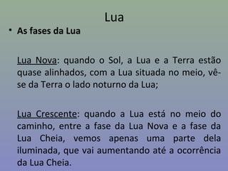 Lua
• As fases da Lua
Lua Nova: quando o Sol, a Lua e a Terra estão
quase alinhados, com a Lua situada no meio, vê-
se da Terra o lado noturno da Lua;
Lua Crescente: quando a Lua está no meio do
caminho, entre a fase da Lua Nova e a fase da
Lua Cheia, vemos apenas uma parte dela
iluminada, que vai aumentando até a ocorrência
da Lua Cheia.
 