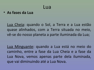 Lua
• As fases da Lua
Lua Cheia: quando o Sol, a Terra e a Lua estão
quase alinhados, com a Terra situada no meio,
vê-se do nosso planeta a parte iluminada da Lua;
Lua Minguante: quando a Lua está no meio do
caminho, entre a fase da Lua Cheia e a fase da
Lua Nova, vemos apenas parte dela iluminada,
que vai diminuindo até a Lua Nova.
 
