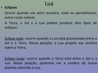 Lua
• Eclipses
Ocorre quando um astro encobre, total ou parcialmente,
outro corpo celeste.
A Terra, o Sol e a Lua podem produzir dois tipos de
eclipses:
Eclipse solar: ocorre quando a Lua está posicionada entre o
Sol e a Terra. Nessa posição, a Lua projeta sua sombra
sobre a Terra;
Eclipse lunar: ocorre quando a Terra está entre o Sol e a
Lua. Nessa posição, podemos ver a sombra do nosso
planeta cobrindo a Lua.
 