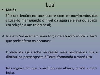 Lua
• Marés
São um fenômeno que ocorre com os movimentos das
águas do mar quando o nível da água se eleva ou abaixa
em relação a um referencial;
A Lua e o Sol exercem uma força de atração sobre a Terra
que pode afetar os oceanos;
O nível da água sobe na região mais próxima da Lua e
diminui na parte oposta à Terra, formando a maré alta;
Nas regiões em que o nível do mar abaixa, temos a maré
baixa.
 