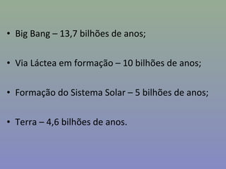 • Big Bang – 13,7 bilhões de anos;
• Via Láctea em formação – 10 bilhões de anos;
• Formação do Sistema Solar – 5 bilhões de anos;
• Terra – 4,6 bilhões de anos.
 