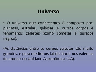 Universo
• O universo que conhecemos é composto por:
planetas, estrelas, galáxias e outros corpos e
fenômenos celestes (como cometas e buracos
negros).
•As distâncias entre os corpos celestes são muito
grandes, e para medirmos tal distância nos valemos
do ano-luz ou Unidade Astronômica (UA).
 