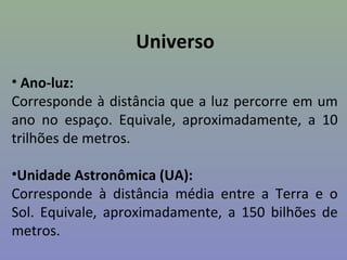 Universo
• Ano-luz:
Corresponde à distância que a luz percorre em um
ano no espaço. Equivale, aproximadamente, a 10
trilhões de metros.
•Unidade Astronômica (UA):
Corresponde à distância média entre a Terra e o
Sol. Equivale, aproximadamente, a 150 bilhões de
metros.
 