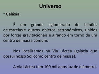 Universo
• Galáxia:
É um grande aglomerado de bilhões
de estrelas e outros objetos astronômicos, unidos
por forças gravitacionais e girando em torno de um
centro de massa comum.
Nos localizamos na Via Láctea (galáxia que
possui nosso Sol como centro de massa).
A Via Láctea tem 100 mil anos luz de diâmetro.
 