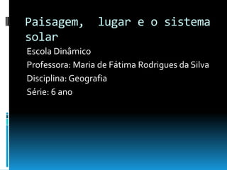 Paisagem,        lugar e o sistema
solar
Escola Dinâmico
Professora: Maria de Fátima Rodrigues da Silva
Disciplina: Geografia
Série: 6 ano
 