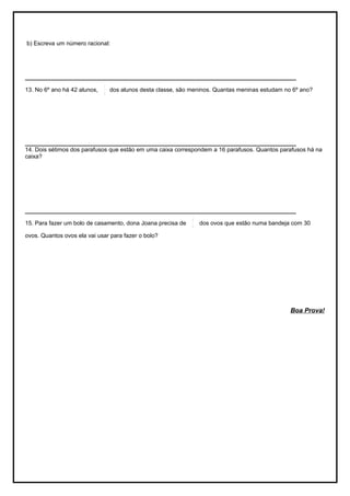 b) Escreva um número racional:




___________________________________________________________________________________
                              1
13. No 6º ano há 42 alunos,     dos alunos desta classe, são meninos. Quantas meninas estudam no 6º ano?
                              3




___________________________________________________________________________________
14. Dois sétimos dos parafusos que estão em uma caixa correspondem a 16 parafusos. Quantos parafusos há na
caixa?




___________________________________________________________________________________
                                                             3
15. Para fazer um bolo de casamento, dona Joana precisa de       dos ovos que estão numa bandeja com 30
                                                             5
ovos. Quantos ovos ela vai usar para fazer o bolo?




                                                                                                Boa Prova!
 