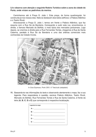 Lê e observa com atenção o seguinte Roteiro Turístico sobre a zona da cidade do
Porto, onde viviam os padrinhos da menina.

    Caminhemos até à Praça D. João I. Esta praça, de forma quadrangular, foi
construída já nos nossos dias. Nela se destacam dois belos edifícios: o Palácio Atlântico
e o Teatro Rivoli.
    Atravessando a Praça D. João I, temos em frente o Palácio Atlântico, que faz
esquina com a Rua Sá da Bandeira. Começando a subir esta rua, encontramos, à
direita, o famoso Mercado do Bolhão, o mais típico dos mercados portuenses. Logo
depois, se virarmos à direita para a Rua Fernandes Tomás, chegamos à Rua de Santa
Catarina, paralela à Rua Sá da Bandeira e uma das artérias comerciais mais
conhecidas da Cidade Invicta.




                     In Guia Expresso, Porto 2001, 4.º fascículo (adaptado)


11. Baseando-te nas informações do texto e observando atentamente o mapa, faz a sua
    legenda. Para responderes à questão, escreve Palácio Atlântico, Teatro Rivoli,
    Mercado do Bolhão, Rua Fernandes Tomás e Rua de Santa Catarina, à frente da
    letra (A, B, C, D e E) que corresponde à respectiva localização.

                      Legenda do mapa

                        A–   _________________________________________________

                        B–   _________________________________________________

                        C–   _________________________________________________

                        D–   _________________________________________________

                        E–   _________________________________________________




PA-LP                                                                                  9
 