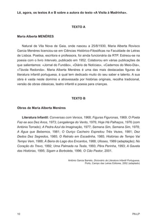 Lê, agora, os textos A e B sobre a autora do texto «A Visita à Madrinha».



                                       TEXTO A


Maria Alberta MENÉRES


     Natural de Vila Nova de Gaia, onde nasceu a 25/8/1930, Maria Alberta Rovisco
Garcia Menéres licenciou-se em Ciências Histórico-Filosóficas na Faculdade de Letras
de Lisboa. Poetisa, escritora e professora, foi ainda funcionária da RTP. Estreou-se na
poesia com o livro Intervalo, publicado em 1952. Colaborou em várias publicações de
que salientamos: «Jornal do Fundão», «Diário de Notícias», «Cadernos do Meio-Dia»,
«Távola Redonda». Maria AIberta Menéres é uma das mais destacadas figuras da
literatura infantil portuguesa, à qual tem dedicado muito do seu saber e talento. A sua
obra é vasta neste domínio e atravessada por histórias originais, recolha tradicional,
versão de obras clássicas, teatro infantil e poesia para crianças.



                                       TEXTO B


Obras de Maria Alberta Menéres


   Literatura Infantil: Conversas com Versos, 1968; Figuras Figuronas, 1969; O Poeta
Faz-se aos Dez Anos, 1973; Lengalenga do Vento, 1976; Hoje Há Palhaços, 1976 (com
António Torrado); A Pedra Azul da Imaginação, 1977; Semana Sim, Semana Sim, 1978;
A Água que Bebemos, 1981; O Ouriço Cacheiro Espreitou Três Vezes, 1981; Dez
Dedos Dez Segredos, 1985; O Retrato em Escadinha, 1985; Histórias de Tempo Vai
Tempo Vem, 1988; À Beira do Lago dos Encantos, 1988; Ulisses, 1989 (adaptação); No
Coração do Trevo, 1992; Uma Palmada na Testa, 1993; Pêra Perinha, 1993; A Gaveta
das Histórias, 1995; Sigam a Borboleta, 1996; O Cão Pastor, 2001.

                                    António Garcia Barreto, Dicionário de Literatura Infantil Portuguesa,
                                                   Porto, Campo das Letras Editores, 2002 (adaptado)




10                                                                                               PA-LP
 