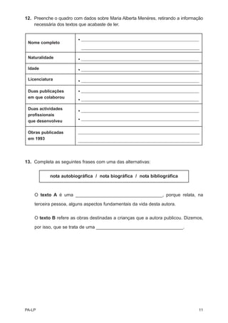 12. Preenche o quadro com dados sobre Maria Alberta Menéres, retirando a informação
    necessária dos textos que acabaste de ler.


                        • ______________________________________________________________
 Nome completo
                          ______________________________________________________________

 Naturalidade           • ______________________________________________________________

 Idade                  • ______________________________________________________________

 Licenciatura           • ______________________________________________________________


 Duas publicações       • ______________________________________________________________
 em que colaborou       • ______________________________________________________________

 Duas actividades       • ______________________________________________________________
 profissionais
                        • ______________________________________________________________
 que desenvolveu

 Obras publicadas       ________________________________________________________________
 em 1993                ________________________________________________________________




13. Completa as seguintes frases com uma das alternativas:


           nota autobiográfica / nota biográfica / nota bibliográfica



    O texto A é uma __________________________________, porque relata, na
    terceira pessoa, alguns aspectos fundamentais da vida desta autora.


    O texto B refere as obras destinadas a crianças que a autora publicou. Dizemos,

    por isso, que se trata de uma __________________________________.




PA-LP                                                                                  11
 