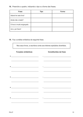 18. Preenche o quadro, indicando o tipo e a forma das frases.

              Frase                            Tipo                          Forma

  Adorei ler este livro!

  Ainda não o leste?

  O livro é muito engraçado.

  Lê-o, por favor!




19. Faz a análise sintáctica da seguinte frase.


            Nos seus livros, a escritora conta aos leitores episódios divertidos.


            Funções sintácticas                             Constituintes da frase

 •   _______________________________________      – _______________________________________


 •   _______________________________________          _______________________________________




 •   _______________________________________      – _______________________________________


 •   _______________________________________          _______________________________________




 •   _______________________________________      – _______________________________________


 •   _______________________________________          _______________________________________




 •   _______________________________________      – _______________________________________


 •   _______________________________________          _______________________________________




 •   _______________________________________      – _______________________________________


 •   _______________________________________          _______________________________________




PA-LP                                                                                           15
 