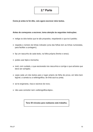2.ª Parte


   Como já antes te foi dito, vais agora escrever dois textos.




   Antes de começares a escrever, toma atenção às seguintes instruções:


   • redige os dois textos que te são propostos, respeitando o que te é pedido;


   • respeita o número de linhas indicado (uma das folhas tem as linhas numeradas,
     para facilitar a contagem);


   • faz um rascunho de cada texto, na folha própria (frente e verso);


   • podes usar lápis e borracha;


   • revê, com cuidado, o que escreveste nos rascunhos e corrige o que achares que
     deve ser corrigido;


   • copia cada um dos textos para o lugar próprio da folha de prova, em letra bem
     legível, a caneta ou a esferográfica, de tinta azul ou preta;


   • se te enganares, risca e escreve de novo;


   • não uses corrector nem «esferográfica-lápis».




                  Tens 50 minutos para realizares este trabalho.




PA-LP                                                                             19
 