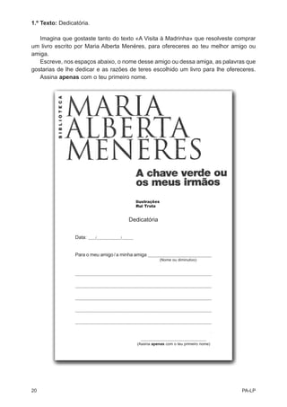 1.º Texto: Dedicatória.

   Imagina que gostaste tanto do texto «A Visita à Madrinha» que resolveste comprar
um livro escrito por Maria Alberta Menéres, para ofereceres ao teu melhor amigo ou
amiga.
   Escreve, nos espaços abaixo, o nome desse amigo ou dessa amiga, as palavras que
gostarias de lhe dedicar e as razões de teres escolhido um livro para lhe ofereceres.
   Assina apenas com o teu primeiro nome.




                                               Dedicatória


                 Data:   ____/_____________/______




                 Para o meu amigo / a minha amiga __________________________________
                        Para o(a) meu(minha) amigo(a) (Nome ou diminutivo)

                 ________________________________________________________________________


                 ________________________________________________________________________


                 ________________________________________________________________________


                 ________________________________________________________________________


                 ________________________________________________________________________




                                                      ___________________________________
                                                     (Assina apenas com o teu primeiro nome)




20                                                                                             PA-LP
 