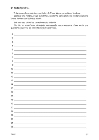 2.º Texto: Narrativa.

   O livro que ofereceste tem por título «A Chave Verde ou os Meus Irmãos».
   Escreve uma história, de 20 a 25 linhas, que tenha como elemento fundamental uma
chave verde e que comece assim:

   Era uma vez um rei de um reino muito distante.
   Um dia, ao amanhecer, descobriu, preocupado, que a pequena chave verde que
guardara na gaveta da cómoda tinha desaparecido.


 1 _________________________________________________________________
 2 _________________________________________________________________
 3 _________________________________________________________________
 4 _________________________________________________________________
 5 _________________________________________________________________
 6 _________________________________________________________________
 7 _________________________________________________________________
 8 _________________________________________________________________
 9 _________________________________________________________________
10 _________________________________________________________________
11 _________________________________________________________________
12 _________________________________________________________________
13 _________________________________________________________________
14 _________________________________________________________________
15 _________________________________________________________________
16 _________________________________________________________________
17 _________________________________________________________________
18 _________________________________________________________________
19 _________________________________________________________________
20 _________________________________________________________________
21 _________________________________________________________________
22 _________________________________________________________________
23 _________________________________________________________________
24 _________________________________________________________________
25 _________________________________________________________________


PA-LP                                                                            21
 