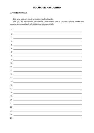 FOLHA DE RASCUNHO

2.º Texto: Narrativa.


   Era uma vez um rei de um reino muito distante.
   Um dia, ao amanhecer, descobriu, preocupado, que a pequena chave verde que
guardara na gaveta da cómoda tinha desaparecido.


 1 _________________________________________________________________
 2 _________________________________________________________________
 3 _________________________________________________________________
 4 _________________________________________________________________
 5 _________________________________________________________________
 6 _________________________________________________________________
 7 _________________________________________________________________
 8 _________________________________________________________________
 9 _________________________________________________________________
10 _________________________________________________________________
11 _________________________________________________________________
12 _________________________________________________________________
13 _________________________________________________________________
14 _________________________________________________________________
15 _________________________________________________________________
16 _________________________________________________________________
17 _________________________________________________________________
18 _________________________________________________________________
19 _________________________________________________________________
20 _________________________________________________________________
21 _________________________________________________________________
22 _________________________________________________________________
23 _________________________________________________________________
24 _________________________________________________________________
25 _________________________________________________________________
 