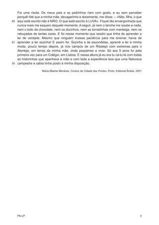 Foi uma risota. Os meus pais e os padrinhos riam com gosto, e eu sem perceber
   porquê! Até que a minha mãe, devagarinho e docemente, me disse: – «Não, filha, o que
40 aqui está escrito não é MÃO. O que está escrito é LUVA». Fiquei tão envergonhada que
   nunca mais me esqueci daquele momento. A seguir, já nem o lanche me soube a nada,
   nem o bolo de chocolate, nem os docinhos, nem as torradinhas com manteiga, nem os
   rebuçados de tantas cores. E foi nesse momento que resolvi que tinha de aprender a
   ler de verdade. Mesmo que ninguém tivesse paciência para me ensinar, havia de
45 aprender a ler sozinha! E assim foi. Sozinha e às escondidas, aprendi a ler à minha
   moda, pouco tempo depois, já nos campos de um Ribatejo com extremas para o
   Alentejo, em terras da minha mãe, onde passámos a viver. Só aos 9 anos fui pela
   primeira vez para um Colégio, em Lisboa. E nessa altura já eu era tu cá-tu lá com todas
   as historinhas que apanhava à mão e com toda a experiência boa que uma Natureza
50 campestre e sábia tinha posto à minha disposição.

                     Maria Alberta Menéres, Contos da Cidade das Pontes, Porto, Editorial Âmbar, 2001




   PA-LP                                                                                           3
 