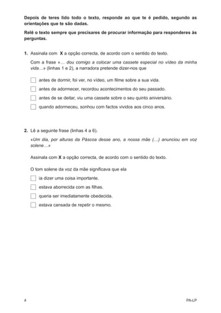 Depois de teres lido todo o texto, responde ao que te é pedido, segundo as
orientações que te são dadas.

Relê o texto sempre que precisares de procurar informação para responderes às
perguntas.


1. Assinala com X a opção correcta, de acordo com o sentido do texto.

    Com a frase «… dou comigo a colocar uma cassete especial no vídeo da minha
    vida…» (linhas 1 e 2), a narradora pretende dizer-nos que

        antes de dormir, foi ver, no vídeo, um filme sobre a sua vida.

        antes de adormecer, recordou acontecimentos do seu passado.

        antes de se deitar, viu uma cassete sobre o seu quinto aniversário.

        quando adormeceu, sonhou com factos vividos aos cinco anos.




2. Lê a seguinte frase (linhas 4 a 6).

    «Um dia, por alturas da Páscoa desse ano, a nossa mãe (…) anunciou em voz
    solene…»

    Assinala com X a opção correcta, de acordo com o sentido do texto.

    O tom solene da voz da mãe significava que ela

        ia dizer uma coisa importante.

        estava aborrecida com as filhas.

        queria ser imediatamente obedecida.

        estava cansada de repetir o mesmo.




4                                                                             PA-LP
 