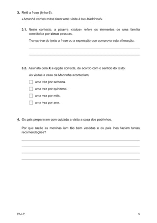 3. Relê a frase (linha 6).

   «Amanhã vamos todos fazer uma visita à tua Madrinha!»


   3.1. Neste contexto, a palavra «todos» refere os elementos de uma família
        constituída por cinco pessoas.

        Transcreve do texto a frase ou a expressão que comprova esta afirmação.




   3.2. Assinala com X a opção correcta, de acordo com o sentido do texto.

        As visitas a casa da Madrinha aconteciam

             uma vez por semana.

             uma vez por quinzena.

             uma vez por mês.

             uma vez por ano.




4. Os pais prepararam com cuidado a visita a casa dos padrinhos.

   Por que razão as meninas iam tão bem vestidas e os pais lhes faziam tantas
   recomendações?




PA-LP                                                                             5
 