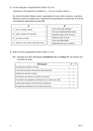 5. Lê com atenção a seguinte frase (linhas 13 e 14).

    «Quando no dia seguinte lá chegámos (...) com os ouvidos cheios...»

    Na coluna A estão listadas quatro expressões em que entra a palavra «ouvidos».
    Relaciona cada uma delas com o significado correspondente, escrevendo 1, 2, 3 e 4
    nas hipóteses adequadas da coluna B.

                         A                                                  B
    1   ter os ouvidos cheios...                             ouvir com muita atenção…
                                                             não ouvir absolutamente nada…
    2   fazer ouvidos de mercador...                         esquecer logo o que se ouve…

    3   ser todo ouvidos...                                  fingir que não se ouve…
                                                             ouvir com dificuldade…
    4   entrar por um ouvido e sair pelo outro…              estar farto de ouvir o mesmo...




6. Relê o terceiro parágrafo do texto (linhas 7 a 27).

    6.1. Assinala com X as afirmações verdadeiras (V) e as falsas (F), de acordo com
         o sentido do texto.

                                         Afirmações                                   V    F
        Os padrinhos residiam no Porto.
        A rua onde moravam chamava-se Sá da Bandeira.
        A Madrinha veio abrir a porta.
        As meninas arrumaram os casacos e as luvas.
        O vermelho da passadeira contrastava com o branco do chão.
        A sala onde entraram só tinha livros e esculturas.
        Os padrinhos receberam-nos de forma carinhosa.




6                                                                                              PA-LP
 