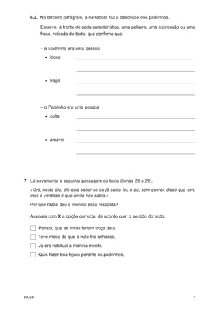 6.2. No terceiro parágrafo, a narradora faz a descrição dos padrinhos.

        Escreve, à frente de cada característica, uma palavra, uma expressão ou uma
        frase, retirada do texto, que confirme que:


        – a Madrinha era uma pessoa
           • idosa




           • frágil




        – o Padrinho era uma pessoa

           • culta




           • amável




7. Lê novamente a seguinte passagem do texto (linhas 28 e 29).

   «Ora, neste dia, ele quis saber se eu já sabia ler, e eu, sem querer, disse que sim,
   mas a verdade é que ainda não sabia.»

   Por que razão deu a menina essa resposta?

   Assinala com X a opção correcta, de acordo com o sentido do texto.

        Pensou que as irmãs fariam troça dela.

        Teve medo de que a mãe lhe ralhasse.

        Já era habitual a menina mentir.

        Quis fazer boa figura perante os padrinhos.




PA-LP                                                                                7
 